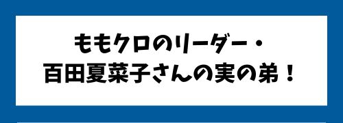 ももクロのリーダー・百田夏菜子さんの実の弟です。
